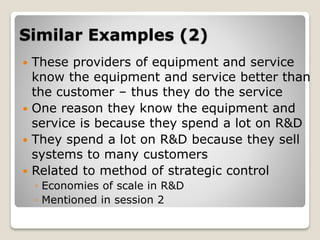Similar Examples (2)
 These providers of equipment and service
know the equipment and service better than
the customer – thus they do the service
 One reason they know the equipment and
service is because they spend a lot on R&D
 They spend a lot on R&D because they sell
systems to many customers
 Related to method of strategic control
◦ Economies of scale in R&D
◦ Mentioned in session 2
 