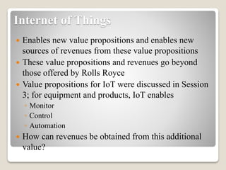 Internet of Things
 Enables new value propositions and enables new
sources of revenues from these value propositions
 These value propositions and revenues go beyond
those offered by Rolls Royce
 Value propositions for IoT were discussed in Session
3; for equipment and products, IoT enables
◦ Monitor
◦ Control
◦ Automation
 How can revenues be obtained from this additional
value?
 
