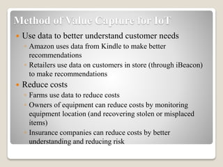 Method of Value Capture for IoT
 Use data to better understand customer needs
◦ Amazon uses data from Kindle to make better
recommendations
◦ Retailers use data on customers in store (through iBeacon)
to make recommendations
 Reduce costs
◦ Farms use data to reduce costs
◦ Owners of equipment can reduce costs by monitoring
equipment location (and recovering stolen or misplaced
items)
◦ Insurance companies can reduce costs by better
understanding and reducing risk
 