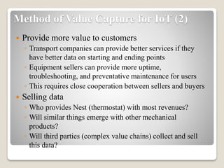 Method of Value Capture for IoT (2)
 Provide more value to customers
◦ Transport companies can provide better services if they
have better data on starting and ending points
◦ Equipment sellers can provide more uptime,
troubleshooting, and preventative maintenance for users
◦ This requires close cooperation between sellers and buyers
 Selling data
◦ Who provides Nest (thermostat) with most revenues?
◦ Will similar things emerge with other mechanical
products?
◦ Will third parties (complex value chains) collect and sell
this data?
 