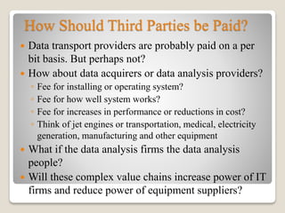 How Should Third Parties be Paid?
 Data transport providers are probably paid on a per
bit basis. But perhaps not?
 How about data acquirers or data analysis providers?
◦ Fee for installing or operating system?
◦ Fee for how well system works?
◦ Fee for increases in performance or reductions in cost?
◦ Think of jet engines or transportation, medical, electricity
generation, manufacturing and other equipment
 What if the data analysis firms the data analysis
people?
 Will these complex value chains increase power of IT
firms and reduce power of equipment suppliers?
 