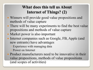 What does this tell us About
Internet of Things? (2)
 Winners will provide good value propositions and
methods of value capture
 There will be many experiments to find the best value
propositions and methods of value capture
 Market power is also important
 Internet companies such as Google, FB, Apple (and
new entrants) have advantages
◦ Experience with managing data
◦ Power on Internet
 Product manufacturers need to be innovative in their
value propositions, methods of value propositions
(and scopes of activities)
 