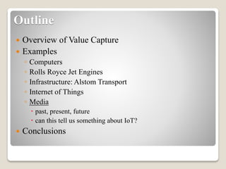 Outline
 Overview of Value Capture
 Examples
◦ Computers
◦ Rolls Royce Jet Engines
◦ Infrastructure: Alstom Transport
◦ Internet of Things
◦ Media
 past, present, future
 can this tell us something about IoT?
 Conclusions
 