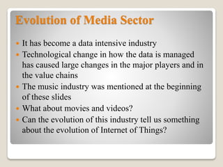 Evolution of Media Sector
 It has become a data intensive industry
 Technological change in how the data is managed
has caused large changes in the major players and in
the value chains
 The music industry was mentioned at the beginning
of these slides
 What about movies and videos?
 Can the evolution of this industry tell us something
about the evolution of Internet of Things?
 