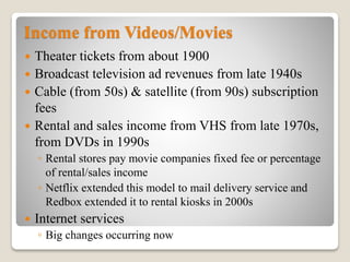 Income from Videos/Movies
 Theater tickets from about 1900
 Broadcast television ad revenues from late 1940s
 Cable (from 50s) & satellite (from 90s) subscription
fees
 Rental and sales income from VHS from late 1970s,
from DVDs in 1990s
◦ Rental stores pay movie companies fixed fee or percentage
of rental/sales income
◦ Netflix extended this model to mail delivery service and
Redbox extended it to rental kiosks in 2000s
 Internet services
◦ Big changes occurring now
 