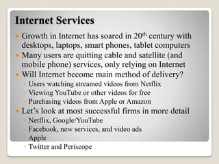 Internet Services
 Growth in Internet has soared in 20th century with
desktops, laptops, smart phones, tablet computers
 Many users are quitting cable and satellite (and
mobile phone) services, only relying on Internet
 Will Internet become main method of delivery?
◦ Users watching streamed videos from Netflix
◦ Viewing YouTube or other videos for free
◦ Purchasing videos from Apple or Amazon
 Let’s look at most successful firms in more detail
◦ Netflix, Google/YouTube
◦ Facebook, new services, and video ads
◦ Apple
◦ Twitter and Periscope
 