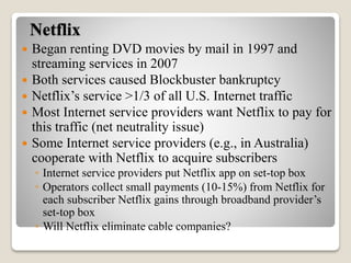 Netflix
 Began renting DVD movies by mail in 1997 and
streaming services in 2007
 Both services caused Blockbuster bankruptcy
 Netflix’s service >1/3 of all U.S. Internet traffic
 Most Internet service providers want Netflix to pay for
this traffic (net neutrality issue)
 Some Internet service providers (e.g., in Australia)
cooperate with Netflix to acquire subscribers
◦ Internet service providers put Netflix app on set-top box
◦ Operators collect small payments (10-15%) from Netflix for
each subscriber Netflix gains through broadband provider’s
set-top box
◦ Will Netflix eliminate cable companies?
 