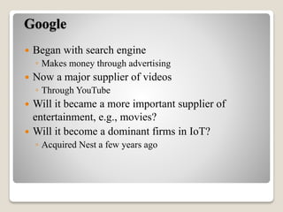 Google
 Began with search engine
◦ Makes money through advertising
 Now a major supplier of videos
◦ Through YouTube
 Will it became a more important supplier of
entertainment, e.g., movies?
 Will it become a dominant firms in IoT?
◦ Acquired Nest a few years ago
 