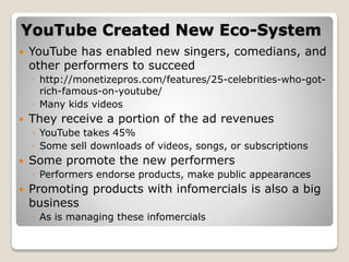 YouTube Created New Eco-System
 YouTube has enabled new singers, comedians, and
other performers to succeed
◦ http://monetizepros.com/features/25-celebrities-who-got-
rich-famous-on-youtube/
◦ Many kids videos
 They receive a portion of the ad revenues
◦ YouTube takes 45%
◦ Some sell downloads of videos, songs, or subscriptions
 Some promote the new performers
◦ Performers endorse products, make public appearances
 Promoting products with infomercials is also a big
business
◦ As is managing these infomercials
 