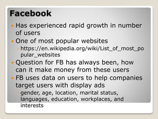 Facebook
 Has experienced rapid growth in number
of users
 One of most popular websites
◦ https://en.wikipedia.org/wiki/List_of_most_po
pular_websites
 Question for FB has always been, how
can it make money from these users
 FB uses data on users to help companies
target users with display ads
◦ gender, age, location, marital status,
languages, education, workplaces, and
interests
 
