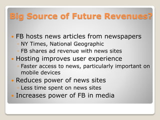 Big Source of Future Revenues?
 FB hosts news articles from newspapers
◦ NY Times, National Geographic
◦ FB shares ad revenue with news sites
 Hosting improves user experience
◦ Faster access to news, particularly important on
mobile devices
 Reduces power of news sites
◦ Less time spent on news sites
 Increases power of FB in media
 