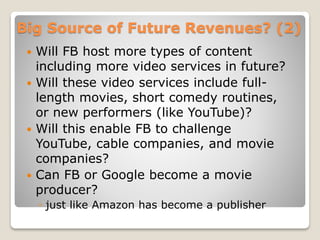Big Source of Future Revenues? (2)
 Will FB host more types of content
including more video services in future?
 Will these video services include full-
length movies, short comedy routines,
or new performers (like YouTube)?
 Will this enable FB to challenge
YouTube, cable companies, and movie
companies?
 Can FB or Google become a movie
producer?
◦ just like Amazon has become a publisher
 