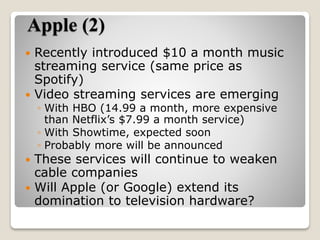 Apple (2)
 Recently introduced $10 a month music
streaming service (same price as
Spotify)
 Video streaming services are emerging
◦ With HBO (14.99 a month, more expensive
than Netflix’s $7.99 a month service)
◦ With Showtime, expected soon
◦ Probably more will be announced
 These services will continue to weaken
cable companies
 Will Apple (or Google) extend its
domination to television hardware?
 