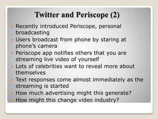 Twitter and Periscope (2)
 Recently introduced Periscope, personal
broadcasting
 Users broadcast from phone by staring at
phone’s camera
 Periscope app notifies others that you are
streaming live video of yourself
 Lots of celebrities want to reveal more about
themselves
 Text responses come almost immediately as the
streaming is started
 How much advertising might this generate?
 How might this change video industry?
 
