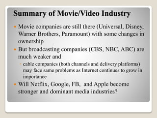 Summary of Movie/Video Industry
 Movie companies are still there (Universal, Disney,
Warner Brothers, Paramount) with some changes in
ownership
 But broadcasting companies (CBS, NBC, ABC) are
much weaker and
◦ cable companies (both channels and delivery platforms)
may face same problems as Internet continues to grow in
importance
 Will Netflix, Google, FB, and Apple become
stronger and dominant media industries?
 