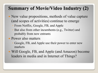 Summary of Movie/Video Industry (2)
 New value propositions, methods of value capture
(and scopes of activities) continue to emerge
◦ From Netflix, Google, FB, and Apple
◦ But also from other incumbents (e.g., Twitter) and
probably from new entrants
 Power also matters
◦ Google, FB, and Apple use their power to enter new
markets
 Will Google, FB, and Apple (and Amazon) become
leaders in media and in Internet of Things?
 