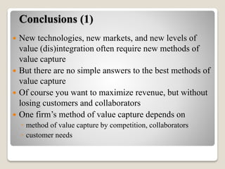 Conclusions (1)
 New technologies, new markets, and new levels of
value (dis)integration often require new methods of
value capture
 But there are no simple answers to the best methods of
value capture
 Of course you want to maximize revenue, but without
losing customers and collaborators
 One firm’s method of value capture depends on
◦ method of value capture by competition, collaborators
◦ customer needs
 