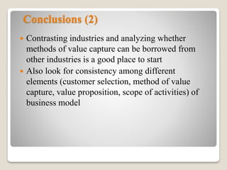 Conclusions (2)
 Contrasting industries and analyzing whether
methods of value capture can be borrowed from
other industries is a good place to start
 Also look for consistency among different
elements (customer selection, method of value
capture, value proposition, scope of activities) of
business model
 