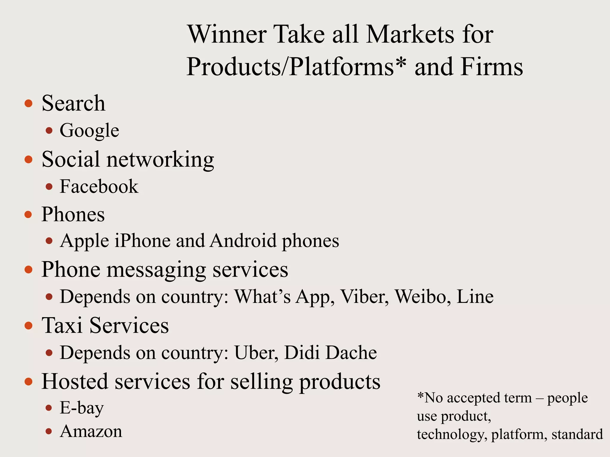 Winner Take all Markets for
Products/Platforms* and Firms
 Search
 Google
 Social networking
 Facebook
 Phones
 Apple iPhone and Android phones
 Phone messaging services
 Depends on country: What’s App, Viber, Weibo, Line
 Taxi Services
 Depends on country: Uber, Didi Dache
 Hosted services for selling products
 E-bay
 Amazon
*No accepted term – people
use product,
technology, platform, standard
 