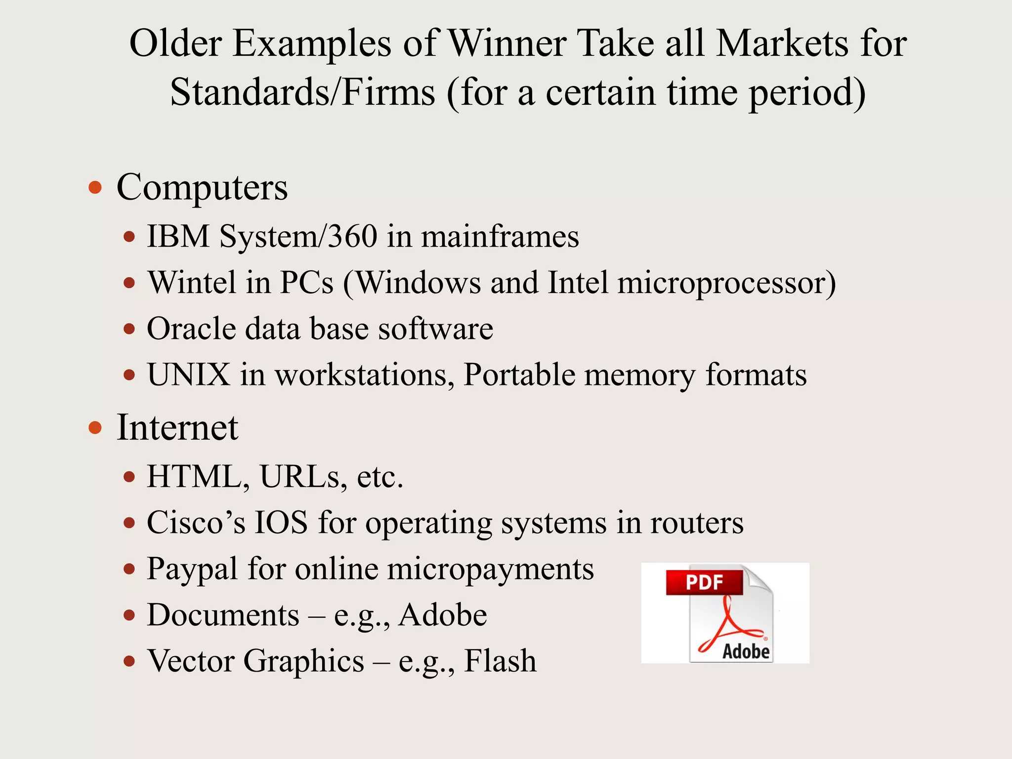 Older Examples of Winner Take all Markets for
Standards/Firms (for a certain time period)
 Computers
 IBM System/360 in mainframes
 Wintel in PCs (Windows and Intel microprocessor)
 Oracle data base software
 UNIX in workstations, Portable memory formats
 Internet
 HTML, URLs, etc.
 Cisco’s IOS for operating systems in routers
 Paypal for online micropayments
 Documents – e.g., Adobe
 Vector Graphics – e.g., Flash
 