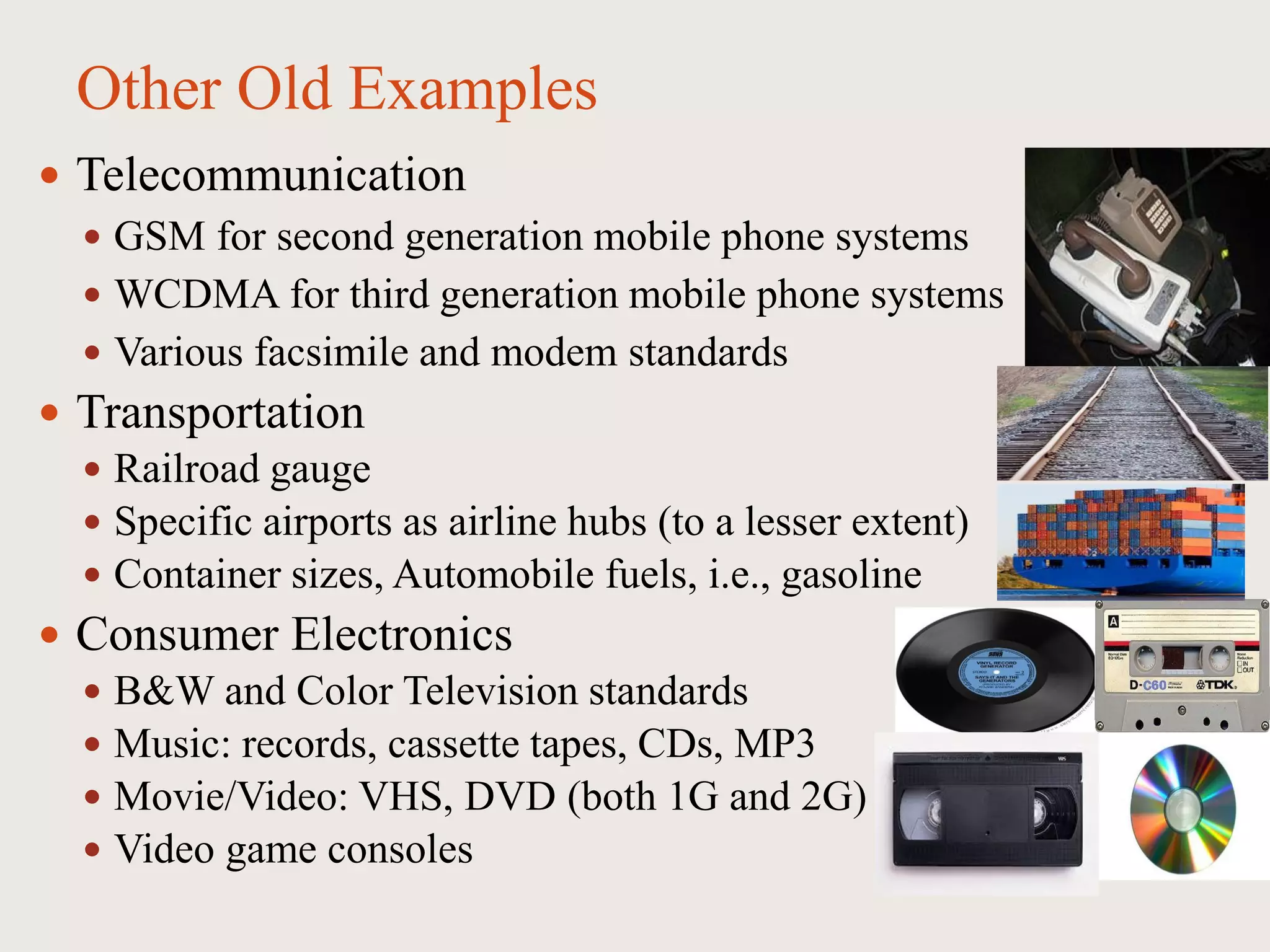 Other Old Examples
 Telecommunication
 GSM for second generation mobile phone systems
 WCDMA for third generation mobile phone systems
 Various facsimile and modem standards
 Transportation
 Railroad gauge
 Specific airports as airline hubs (to a lesser extent)
 Container sizes, Automobile fuels, i.e., gasoline
 Consumer Electronics
 B&W and Color Television standards
 Music: records, cassette tapes, CDs, MP3
 Movie/Video: VHS, DVD (both 1G and 2G)
 Video game consoles
 
