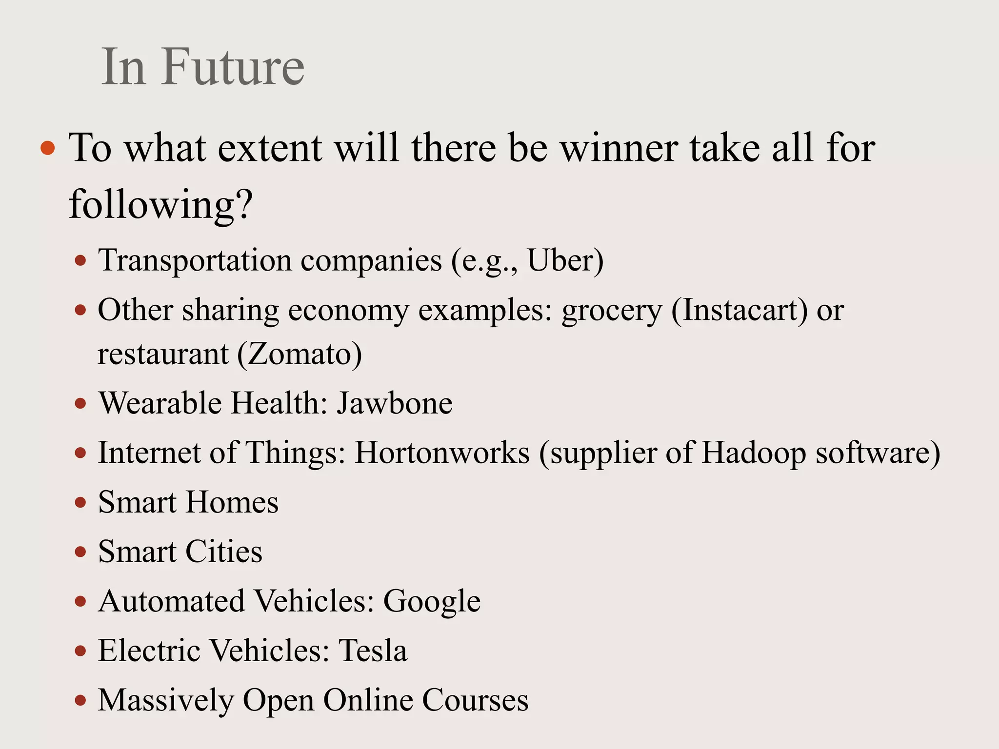 In Future
 To what extent will there be winner take all for
following?
 Transportation companies (e.g., Uber)
 Other sharing economy examples: grocery (Instacart) or
restaurant (Zomato)
 Wearable Health: Jawbone
 Internet of Things: Hortonworks (supplier of Hadoop software)
 Smart Homes
 Smart Cities
 Automated Vehicles: Google
 Electric Vehicles: Tesla
 Massively Open Online Courses
 