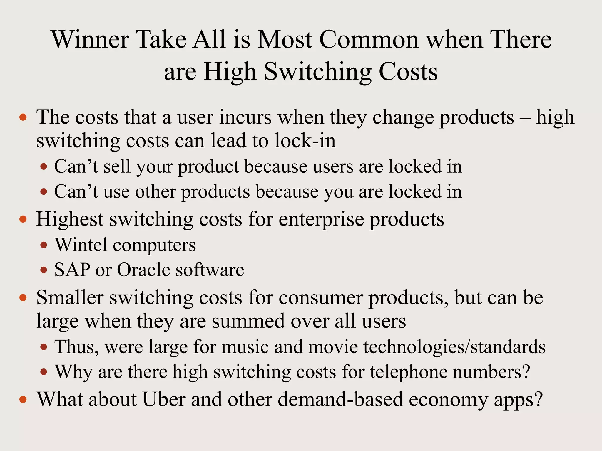 Winner Take All is Most Common when There
are High Switching Costs
 The costs that a user incurs when they change products – high
switching costs can lead to lock-in
 Can’t sell your product because users are locked in
 Can’t use other products because you are locked in
 Highest switching costs for enterprise products
 Wintel computers
 SAP or Oracle software
 Smaller switching costs for consumer products, but can be
large when they are summed over all users
 Thus, were large for music and movie technologies/standards
 Why are there high switching costs for telephone numbers?
 What about Uber and other demand-based economy apps?
 