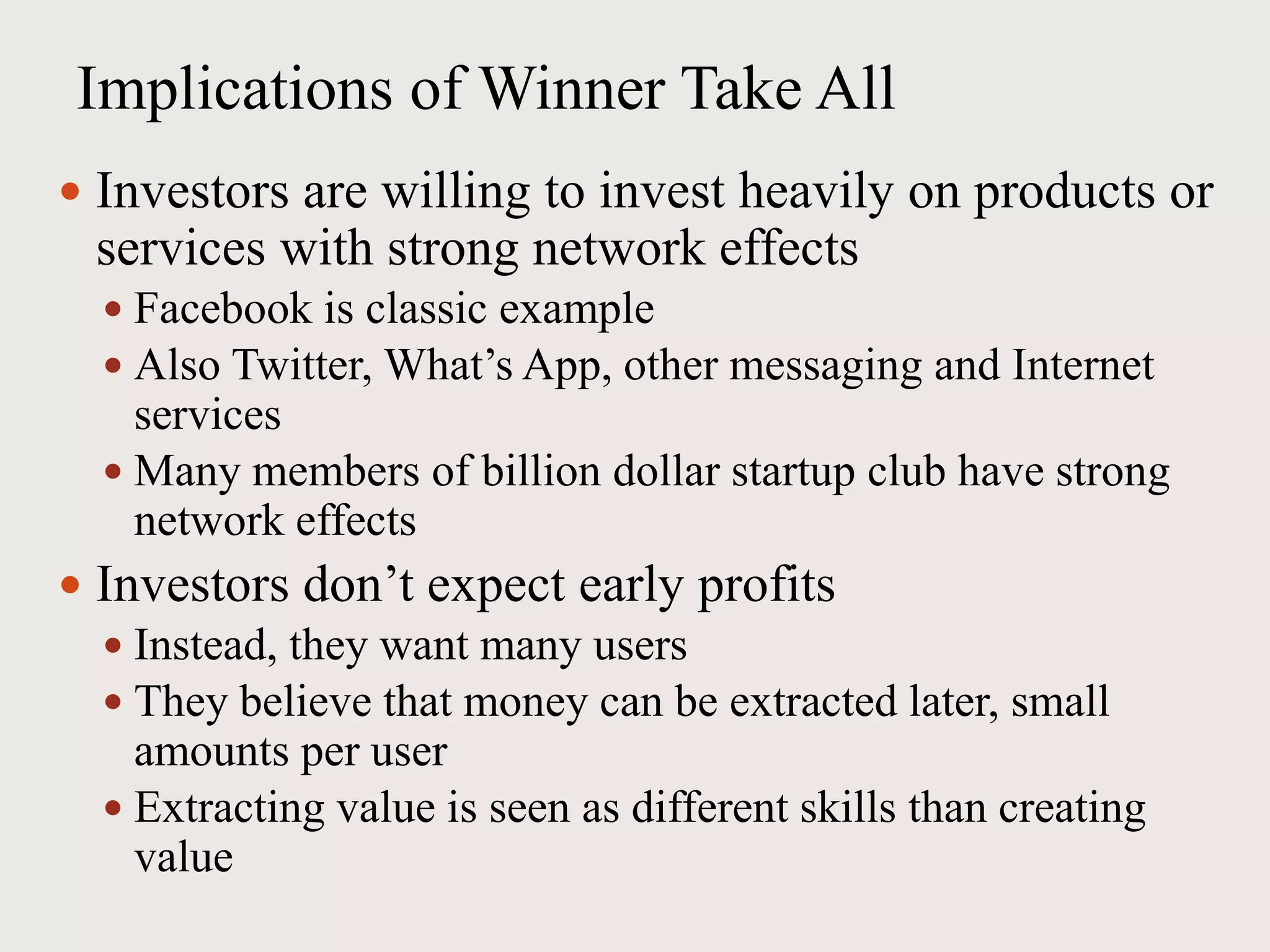 Implications of Winner Take All
 Investors are willing to invest heavily on products or
services with strong network effects
 Facebook is classic example
 Also Twitter, What’s App, other messaging and Internet
services
 Many members of billion dollar startup club have strong
network effects
 Investors don’t expect early profits
 Instead, they want many users
 They believe that money can be extracted later, small
amounts per user
 Extracting value is seen as different skills than creating
value
 