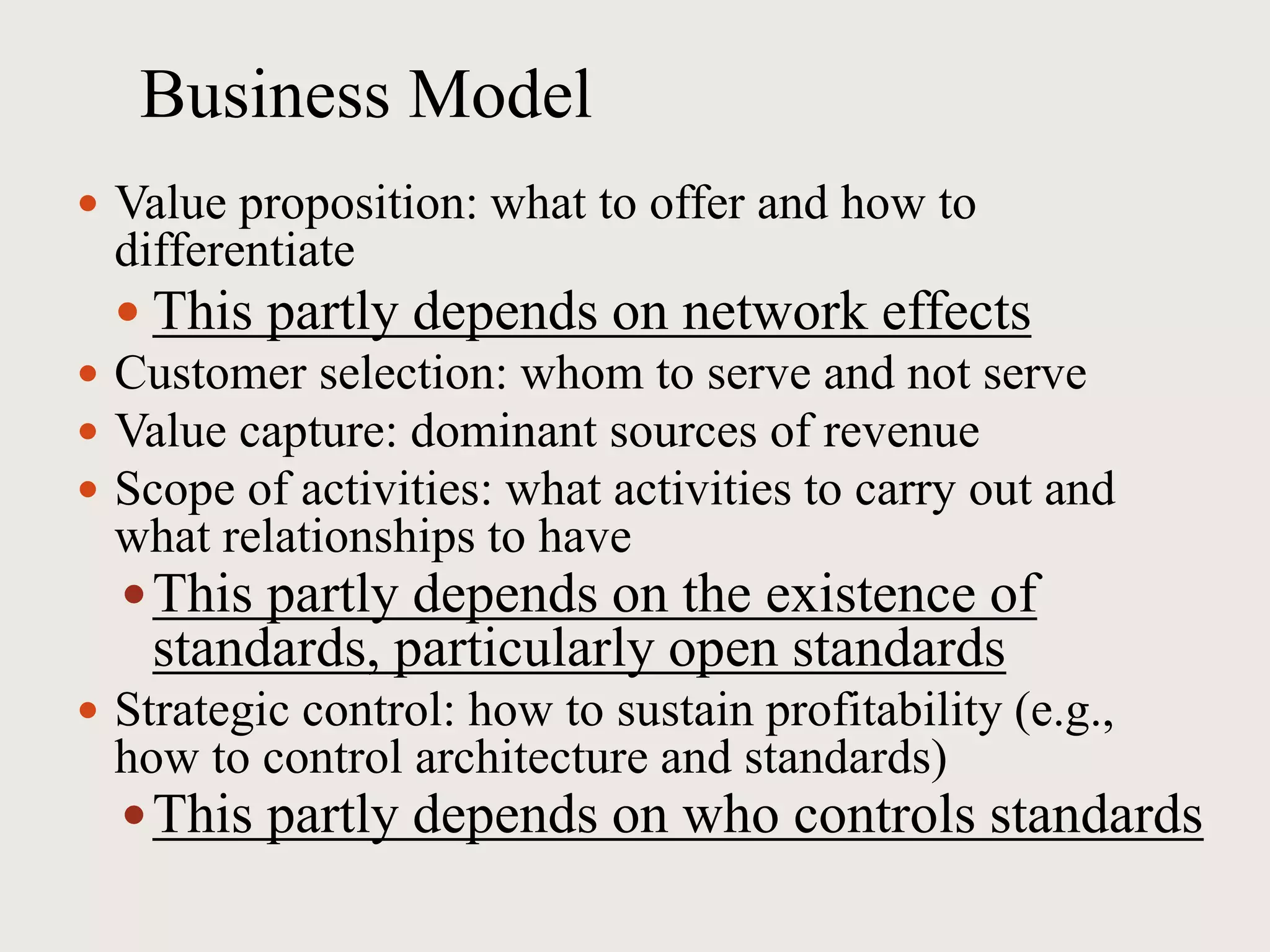 Business Model
 Value proposition: what to offer and how to
differentiate
 This partly depends on network effects
 Customer selection: whom to serve and not serve
 Value capture: dominant sources of revenue
 Scope of activities: what activities to carry out and
what relationships to have
This partly depends on the existence of
standards, particularly open standards
 Strategic control: how to sustain profitability (e.g.,
how to control architecture and standards)
This partly depends on who controls standards
 