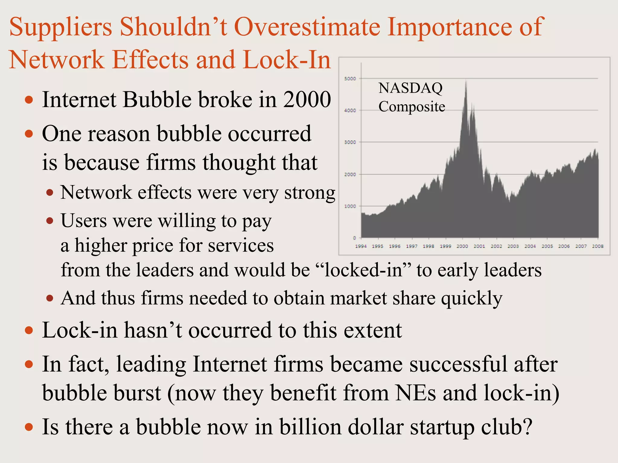 Suppliers Shouldn’t Overestimate Importance of
Network Effects and Lock-In
 Internet Bubble broke in 2000
 One reason bubble occurred
is because firms thought that
 Network effects were very strong
 Users were willing to pay
a higher price for services
from the leaders and would be “locked-in” to early leaders
 And thus firms needed to obtain market share quickly
 Lock-in hasn’t occurred to this extent
 In fact, leading Internet firms became successful after
bubble burst (now they benefit from NEs and lock-in)
 Is there a bubble now in billion dollar startup club?
NASDAQ
Composite
 
