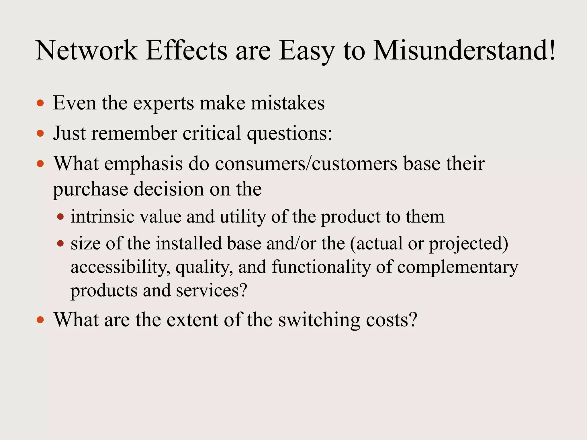 Network Effects are Easy to Misunderstand!
 Even the experts make mistakes
 Just remember critical questions:
 What emphasis do consumers/customers base their
purchase decision on the
 intrinsic value and utility of the product to them
 size of the installed base and/or the (actual or projected)
accessibility, quality, and functionality of complementary
products and services?
 What are the extent of the switching costs?
 