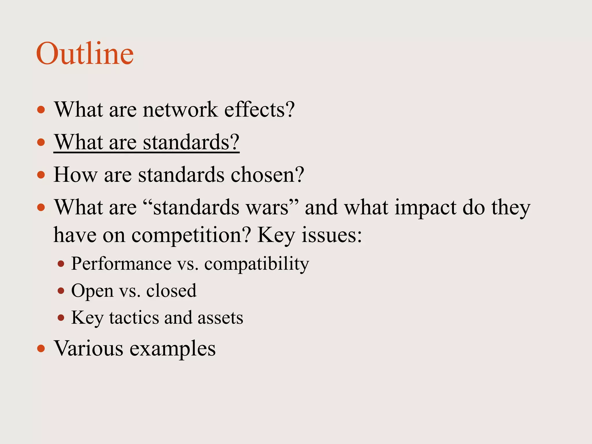 Outline
 What are network effects?
 What are standards?
 How are standards chosen?
 What are “standards wars” and what impact do they
have on competition? Key issues:
 Performance vs. compatibility
 Open vs. closed
 Key tactics and assets
 Various examples
 