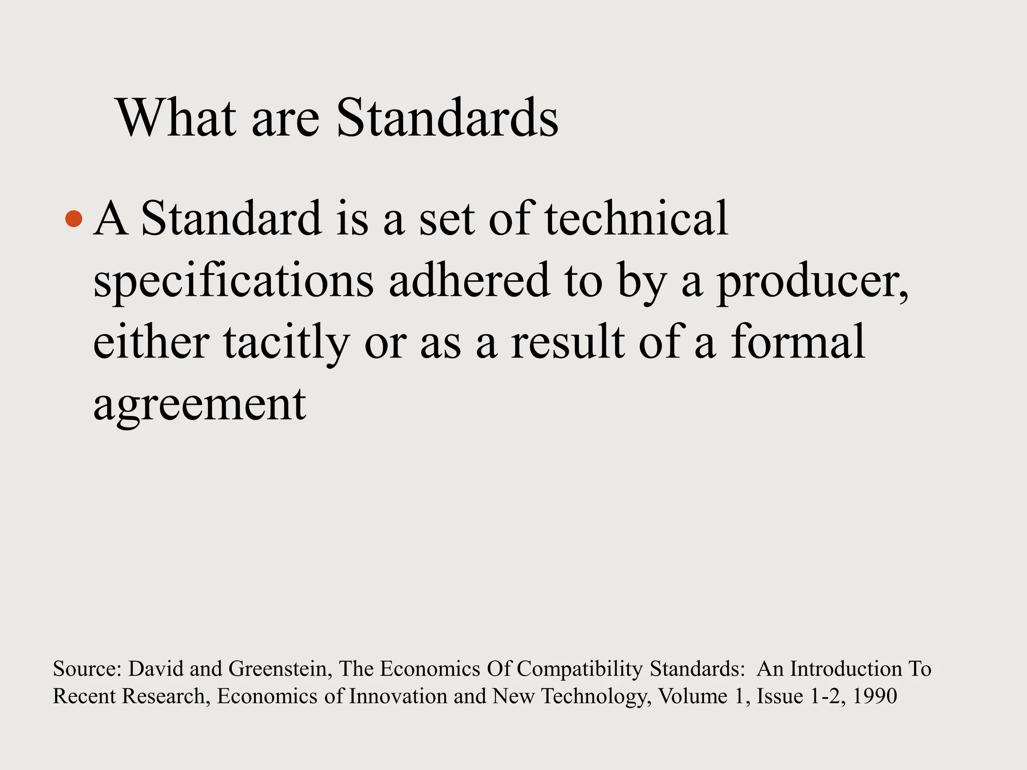 What are Standards
 A Standard is a set of technical
specifications adhered to by a producer,
either tacitly or as a result of a formal
agreement
Source: David and Greenstein, The Economics Of Compatibility Standards: An Introduction To
Recent Research, Economics of Innovation and New Technology, Volume 1, Issue 1-2, 1990
 