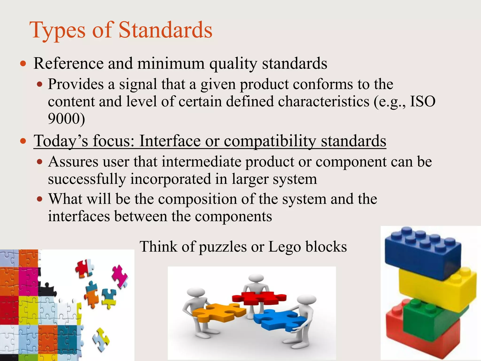 Types of Standards
 Reference and minimum quality standards
 Provides a signal that a given product conforms to the
content and level of certain defined characteristics (e.g., ISO
9000)
 Today’s focus: Interface or compatibility standards
 Assures user that intermediate product or component can be
successfully incorporated in larger system
 What will be the composition of the system and the
interfaces between the components
Think of puzzles or Lego blocks
 
