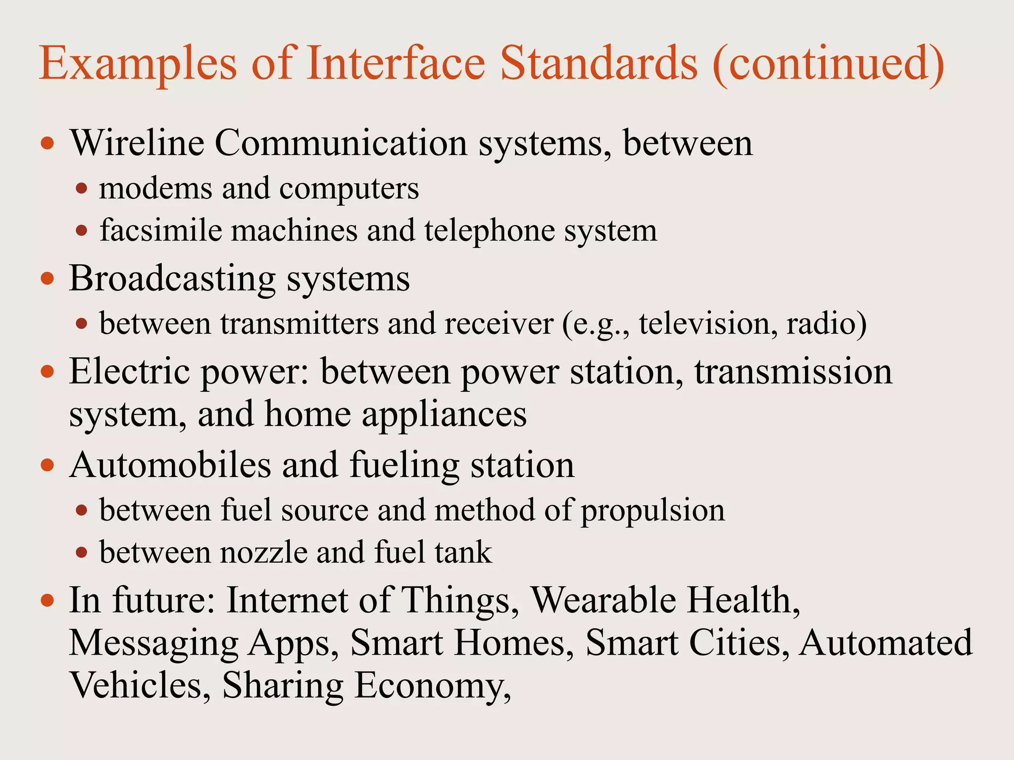 Examples of Interface Standards (continued)
 Wireline Communication systems, between
 modems and computers
 facsimile machines and telephone system
 Broadcasting systems
 between transmitters and receiver (e.g., television, radio)
 Electric power: between power station, transmission
system, and home appliances
 Automobiles and fueling station
 between fuel source and method of propulsion
 between nozzle and fuel tank
 In future: Internet of Things, Wearable Health,
Messaging Apps, Smart Homes, Smart Cities, Automated
Vehicles, Sharing Economy,
 