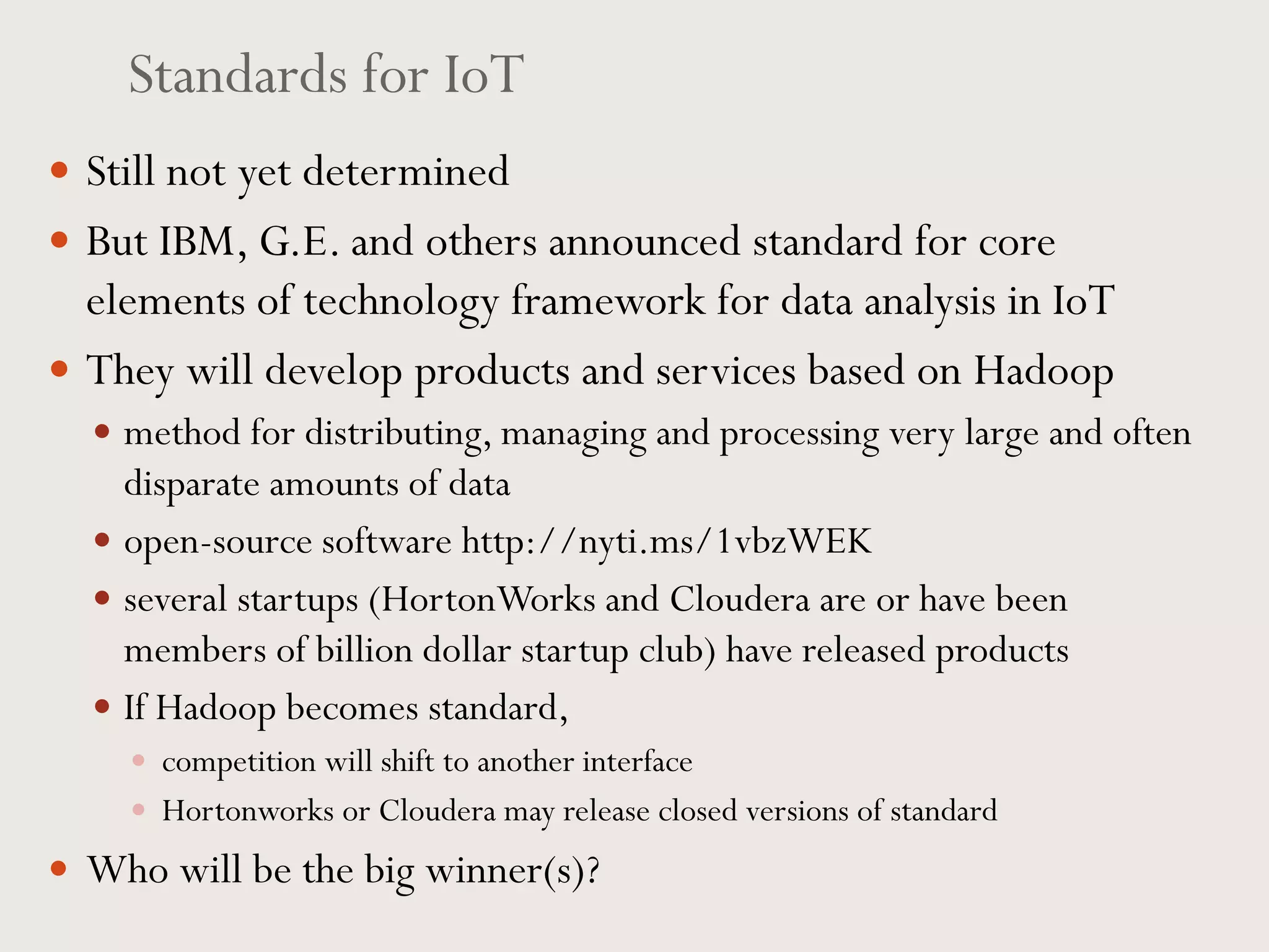 Standards for IoT
 Still not yet determined
 But IBM, G.E. and others announced standard for core
elements of technology framework for data analysis in IoT
 They will develop products and services based on Hadoop
 method for distributing, managing and processing very large and often
disparate amounts of data
 open-source software http://nyti.ms/1vbzWEK
 several startups (HortonWorks and Cloudera are or have been
members of billion dollar startup club) have released products
 If Hadoop becomes standard,
 competition will shift to another interface
 Hortonworks or Cloudera may release closed versions of standard
 Who will be the big winner(s)?
 