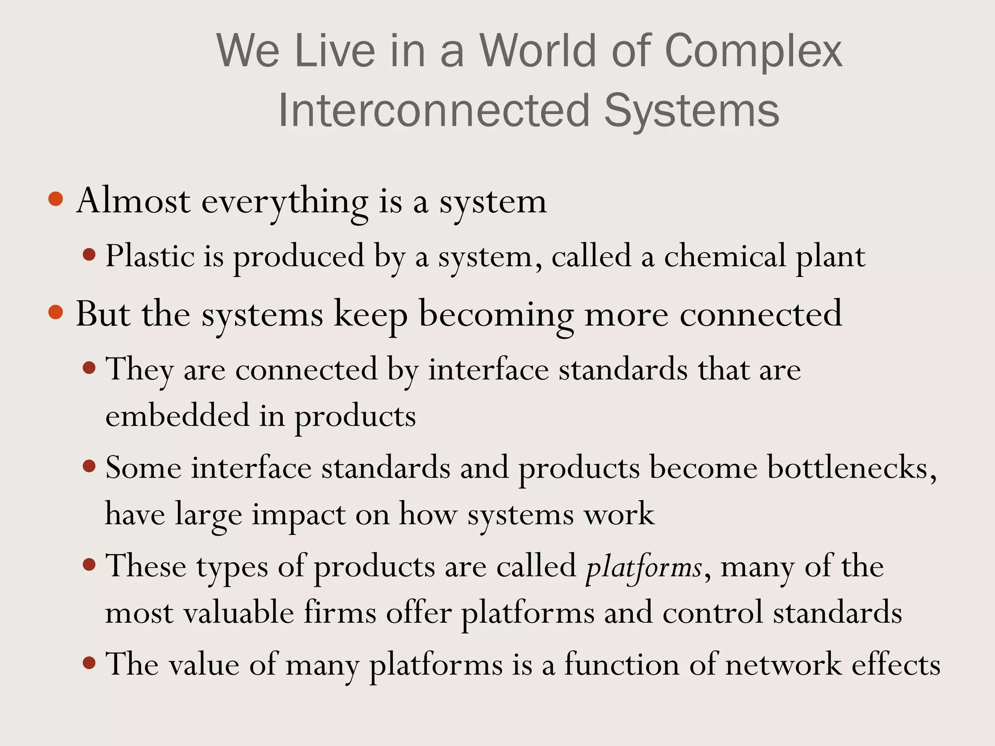 We Live in a World of Complex
Interconnected Systems
 Almost everything is a system
 Plastic is produced by a system, called a chemical plant
 But the systems keep becoming more connected
 They are connected by interface standards that are
embedded in products
 Some interface standards and products become bottlenecks,
have large impact on how systems work
 These types of products are called platforms, many of the
most valuable firms offer platforms and control standards
 The value of many platforms is a function of network effects
 