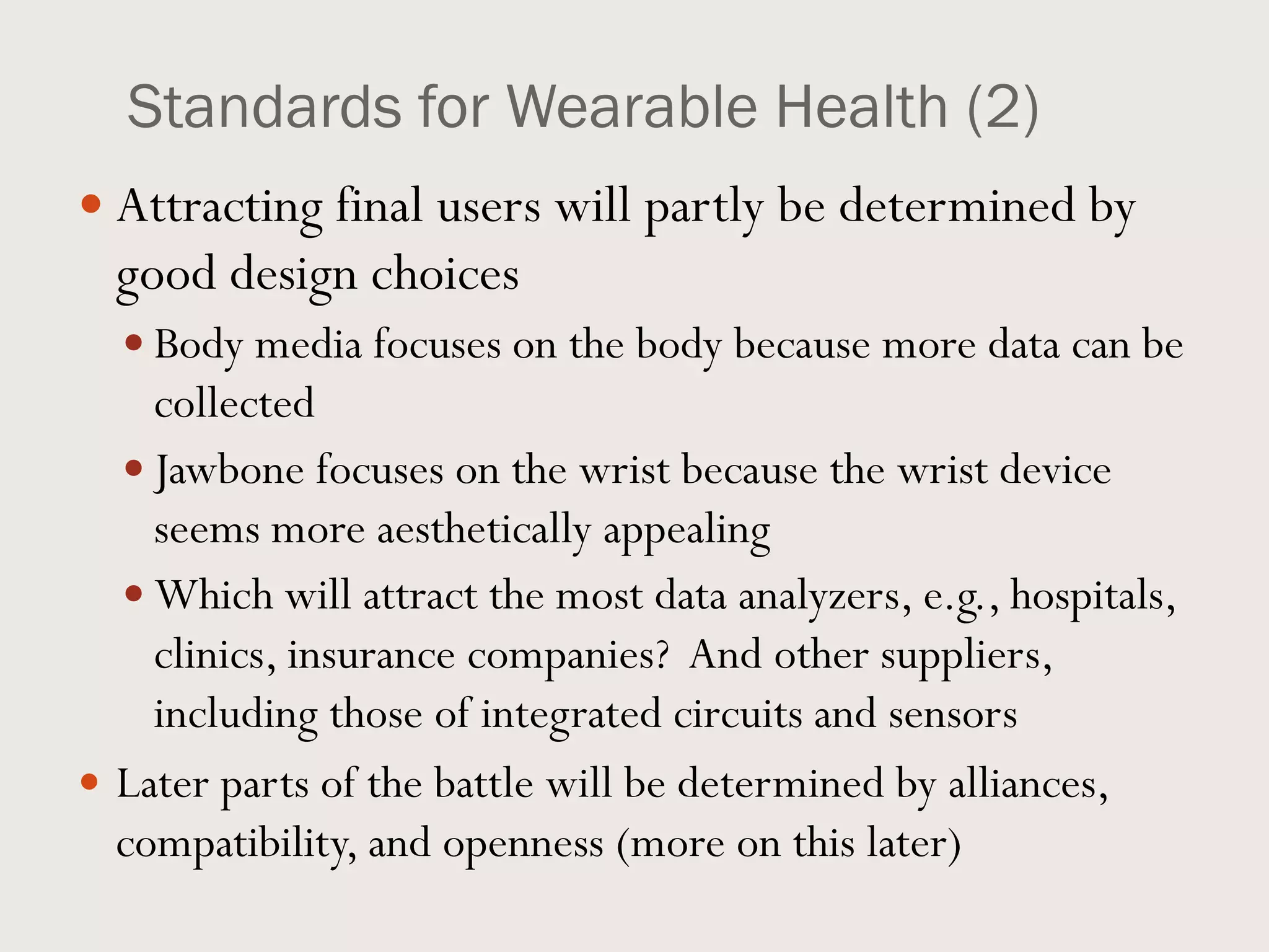 Standards for Wearable Health (2)
 Attracting final users will partly be determined by
good design choices
 Body media focuses on the body because more data can be
collected
 Jawbone focuses on the wrist because the wrist device
seems more aesthetically appealing
 Which will attract the most data analyzers, e.g., hospitals,
clinics, insurance companies? And other suppliers,
including those of integrated circuits and sensors
 Later parts of the battle will be determined by alliances,
compatibility, and openness (more on this later)
 