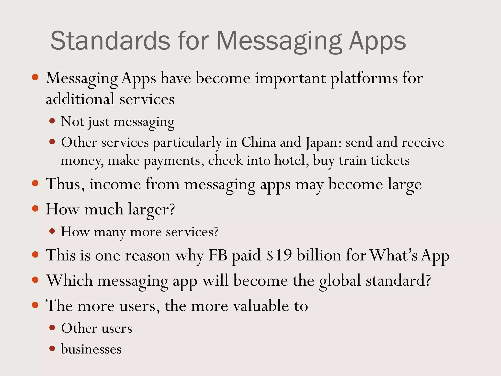 Standards for Messaging Apps
 MessagingApps have become important platforms for
additional services
 Not just messaging
 Other services particularly in China and Japan: send and receive
money, make payments, check into hotel, buy train tickets
 Thus, income from messaging apps may become large
 How much larger?
 How many more services?
 This is one reason why FB paid $19 billion forWhat’sApp
 Which messaging app will become the global standard?
 The more users, the more valuable to
 Other users
 businesses
 
