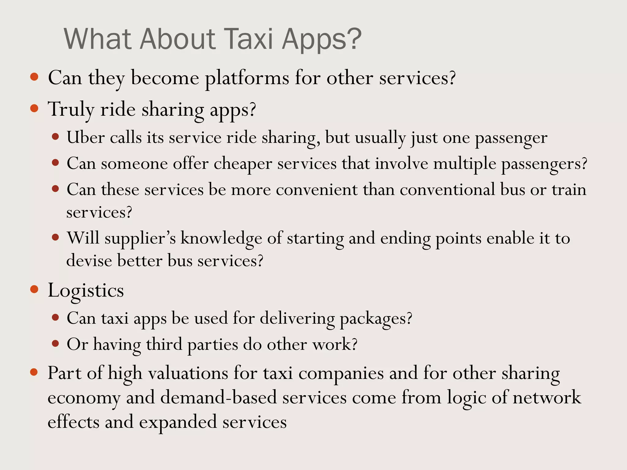 What About Taxi Apps?
 Can they become platforms for other services?
 Truly ride sharing apps?
 Uber calls its service ride sharing, but usually just one passenger
 Can someone offer cheaper services that involve multiple passengers?
 Can these services be more convenient than conventional bus or train
services?
 Will supplier’s knowledge of starting and ending points enable it to
devise better bus services?
 Logistics
 Can taxi apps be used for delivering packages?
 Or having third parties do other work?
 Part of high valuations for taxi companies and for other sharing
economy and demand-based services come from logic of network
effects and expanded services
 