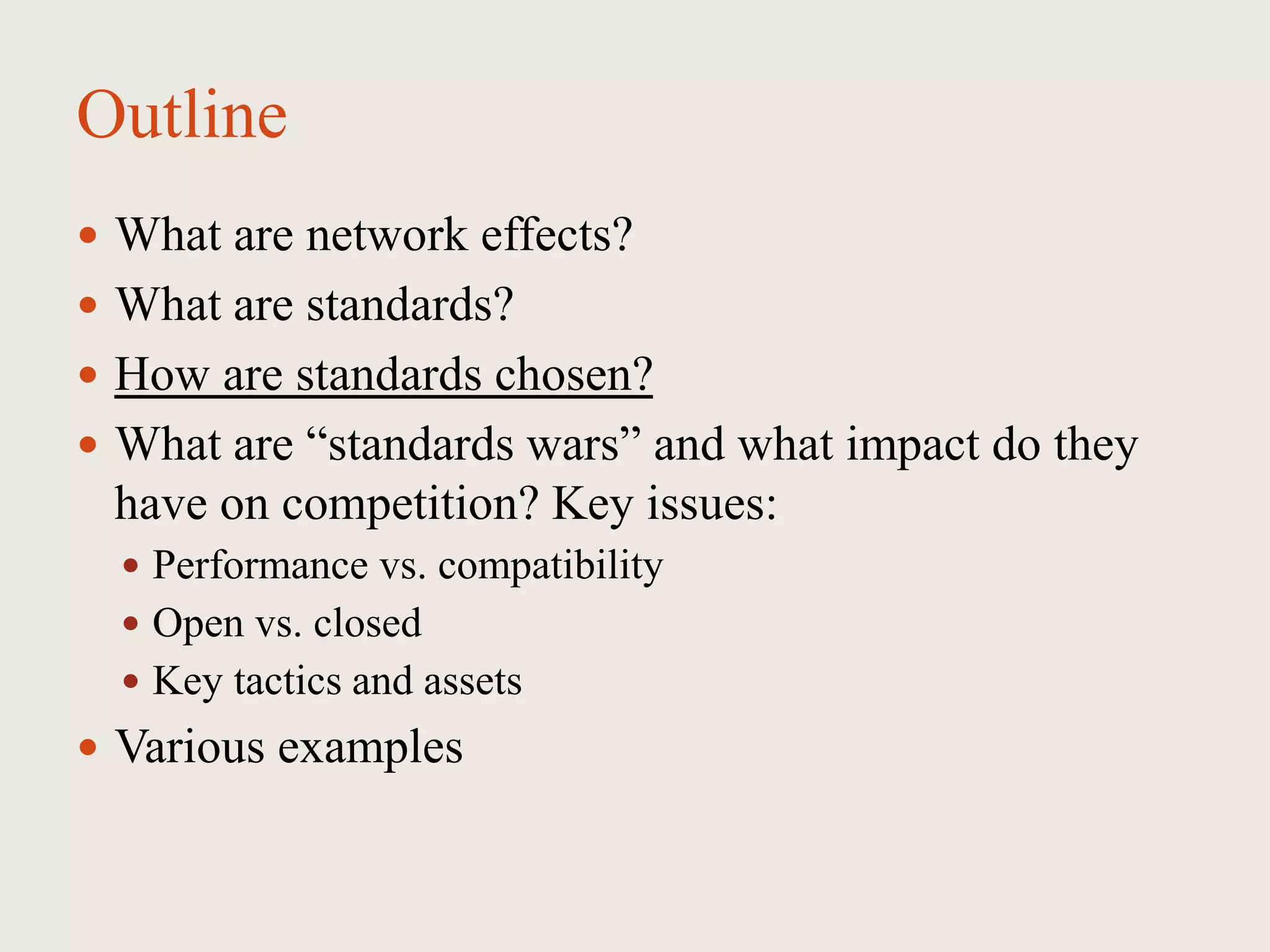 Outline
 What are network effects?
 What are standards?
 How are standards chosen?
 What are “standards wars” and what impact do they
have on competition? Key issues:
 Performance vs. compatibility
 Open vs. closed
 Key tactics and assets
 Various examples
 