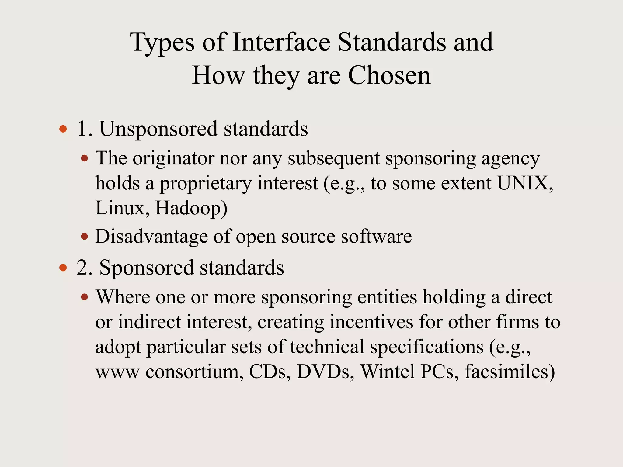 Types of Interface Standards and
How they are Chosen
 1. Unsponsored standards
 The originator nor any subsequent sponsoring agency
holds a proprietary interest (e.g., to some extent UNIX,
Linux, Hadoop)
 Disadvantage of open source software
 2. Sponsored standards
 Where one or more sponsoring entities holding a direct
or indirect interest, creating incentives for other firms to
adopt particular sets of technical specifications (e.g.,
www consortium, CDs, DVDs, Wintel PCs, facsimiles)
 