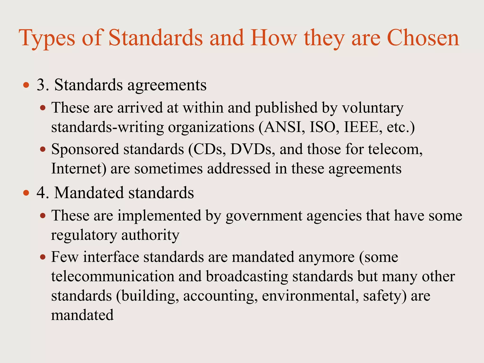 Types of Standards and How they are Chosen
 3. Standards agreements
 These are arrived at within and published by voluntary
standards-writing organizations (ANSI, ISO, IEEE, etc.)
 Sponsored standards (CDs, DVDs, and those for telecom,
Internet) are sometimes addressed in these agreements
 4. Mandated standards
 These are implemented by government agencies that have some
regulatory authority
 Few interface standards are mandated anymore (some
telecommunication and broadcasting standards but many other
standards (building, accounting, environmental, safety) are
mandated
 