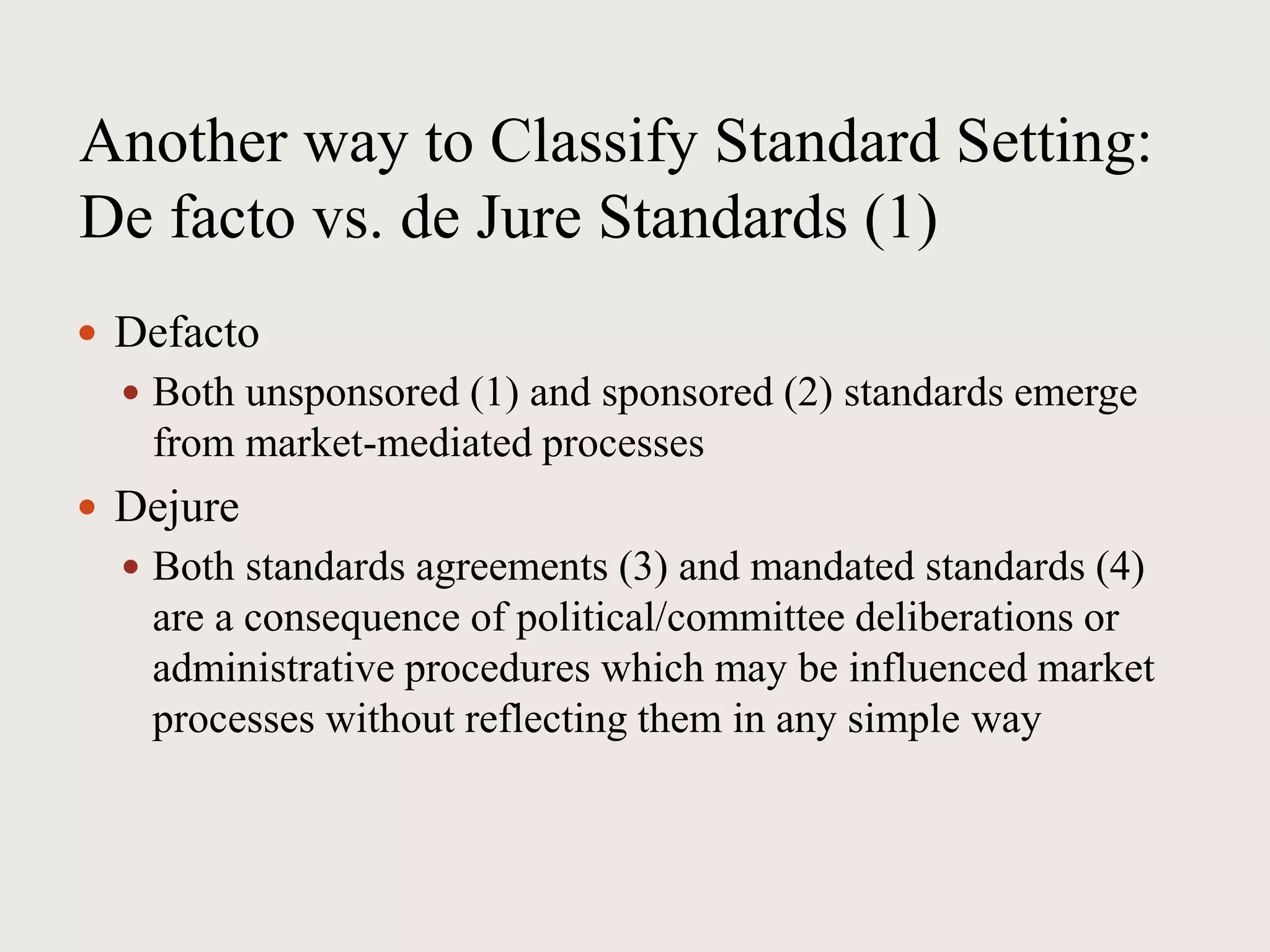 Another way to Classify Standard Setting:
De facto vs. de Jure Standards (1)
 Defacto
 Both unsponsored (1) and sponsored (2) standards emerge
from market-mediated processes
 Dejure
 Both standards agreements (3) and mandated standards (4)
are a consequence of political/committee deliberations or
administrative procedures which may be influenced market
processes without reflecting them in any simple way
 