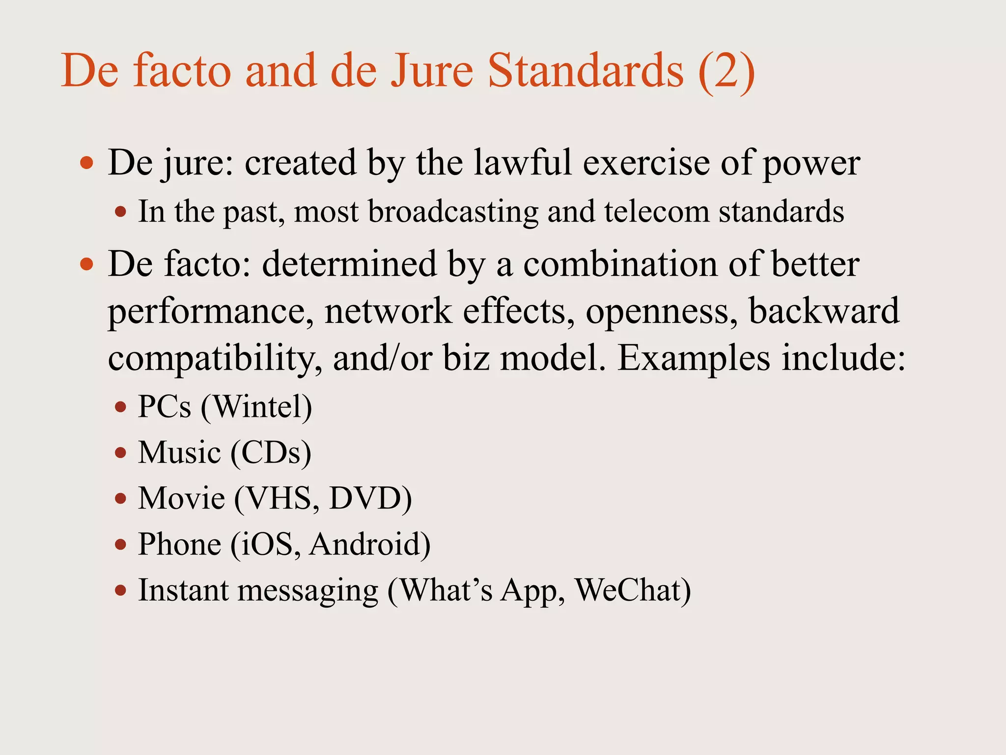 De facto and de Jure Standards (2)
 De jure: created by the lawful exercise of power
 In the past, most broadcasting and telecom standards
 De facto: determined by a combination of better
performance, network effects, openness, backward
compatibility, and/or biz model. Examples include:
 PCs (Wintel)
 Music (CDs)
 Movie (VHS, DVD)
 Phone (iOS, Android)
 Instant messaging (What’s App, WeChat)
 