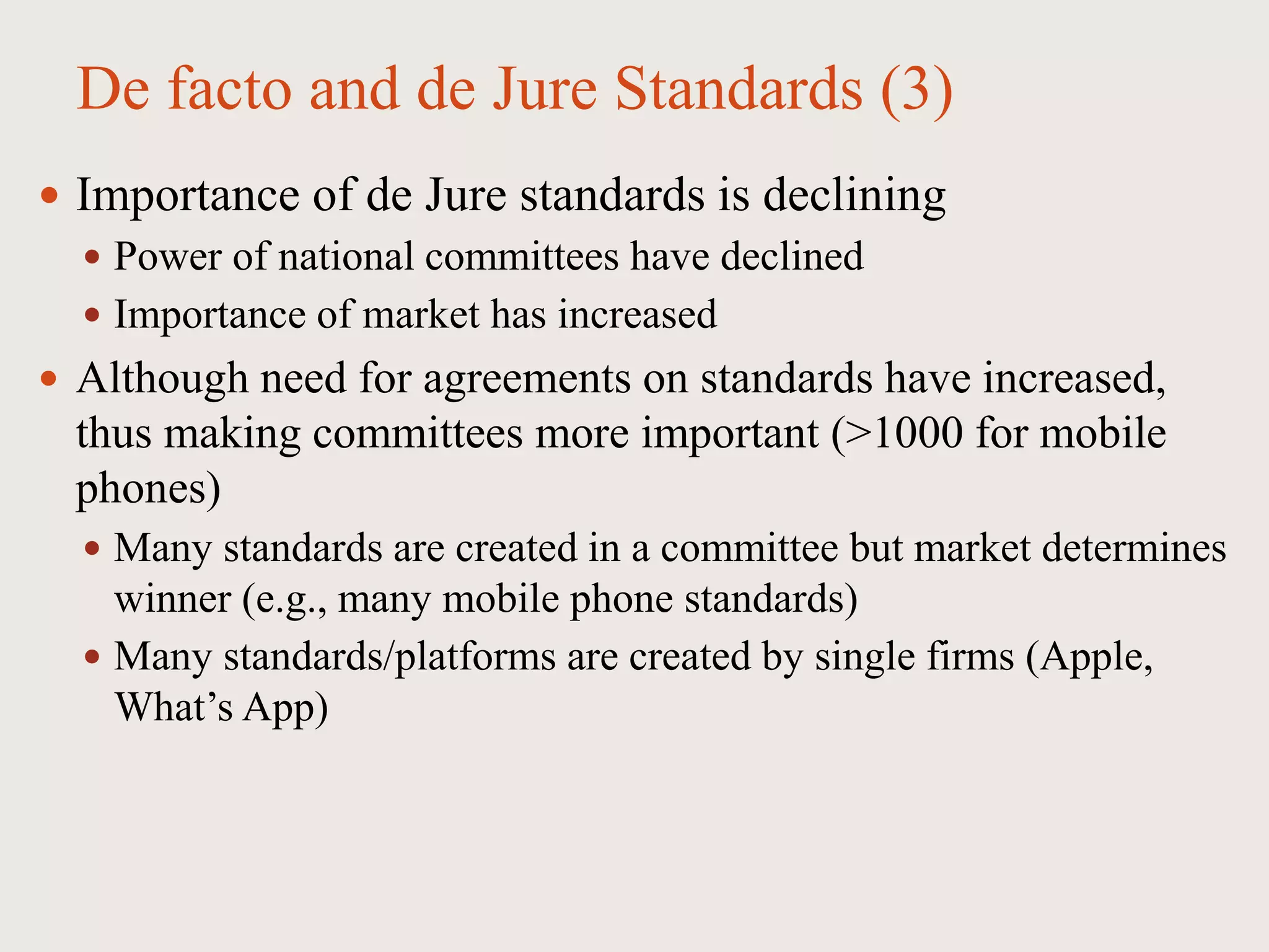 De facto and de Jure Standards (3)
 Importance of de Jure standards is declining
 Power of national committees have declined
 Importance of market has increased
 Although need for agreements on standards have increased,
thus making committees more important (>1000 for mobile
phones)
 Many standards are created in a committee but market determines
winner (e.g., many mobile phone standards)
 Many standards/platforms are created by single firms (Apple,
What’s App)
 
