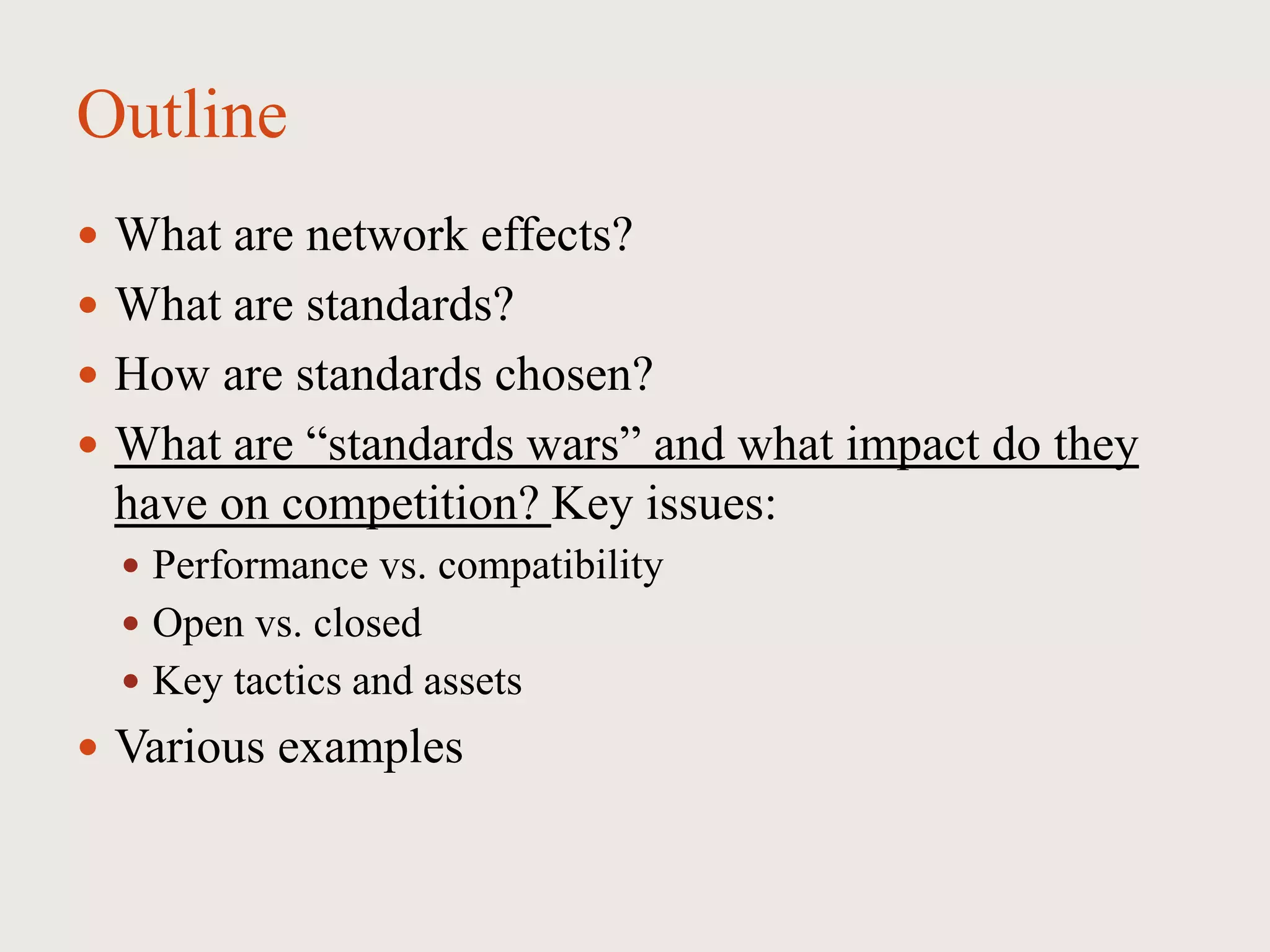Outline
 What are network effects?
 What are standards?
 How are standards chosen?
 What are “standards wars” and what impact do they
have on competition? Key issues:
 Performance vs. compatibility
 Open vs. closed
 Key tactics and assets
 Various examples
 