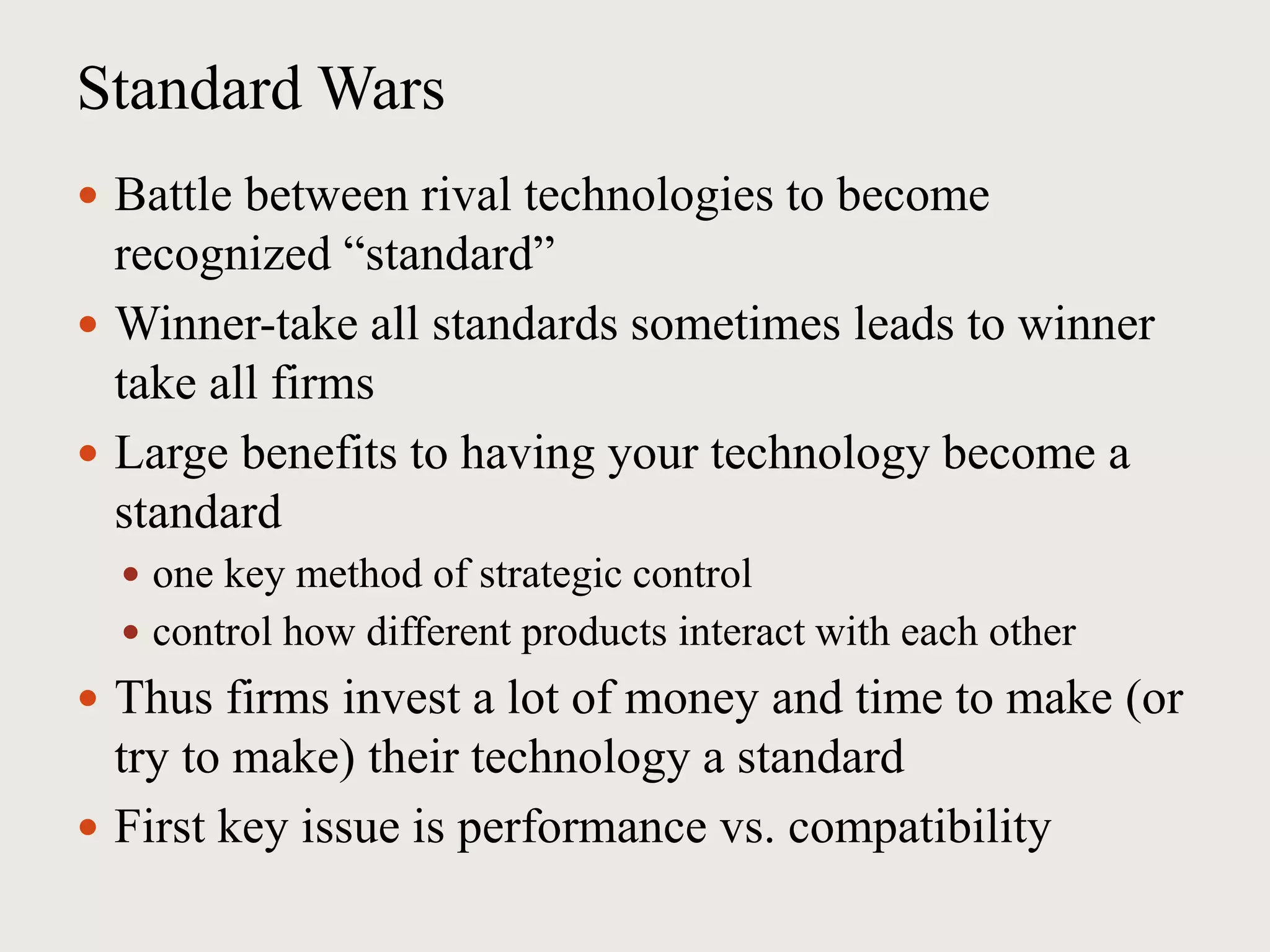 Standard Wars
 Battle between rival technologies to become
recognized “standard”
 Winner-take all standards sometimes leads to winner
take all firms
 Large benefits to having your technology become a
standard
 one key method of strategic control
 control how different products interact with each other
 Thus firms invest a lot of money and time to make (or
try to make) their technology a standard
 First key issue is performance vs. compatibility
 