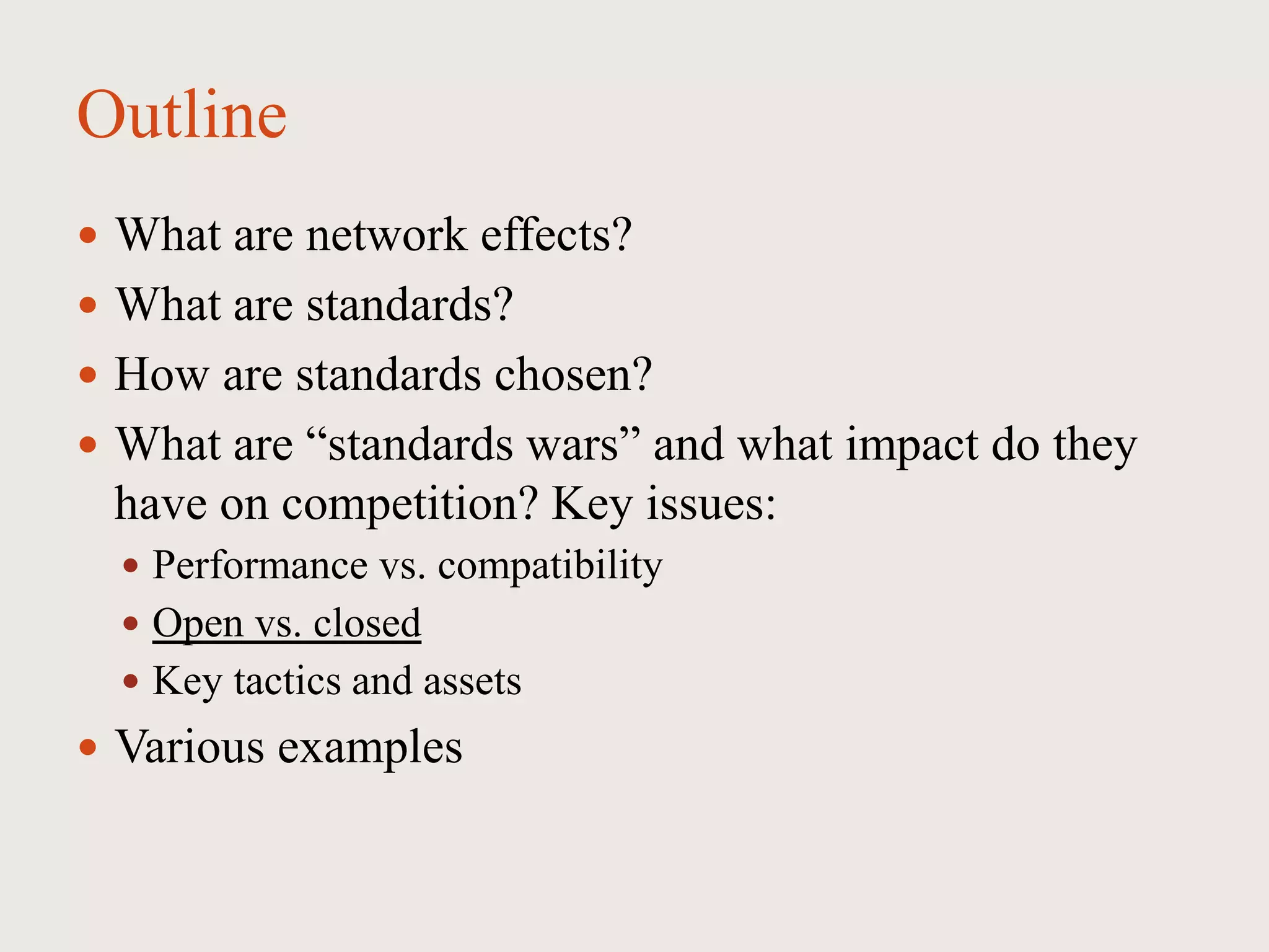 Outline
 What are network effects?
 What are standards?
 How are standards chosen?
 What are “standards wars” and what impact do they
have on competition? Key issues:
 Performance vs. compatibility
 Open vs. closed
 Key tactics and assets
 Various examples
 