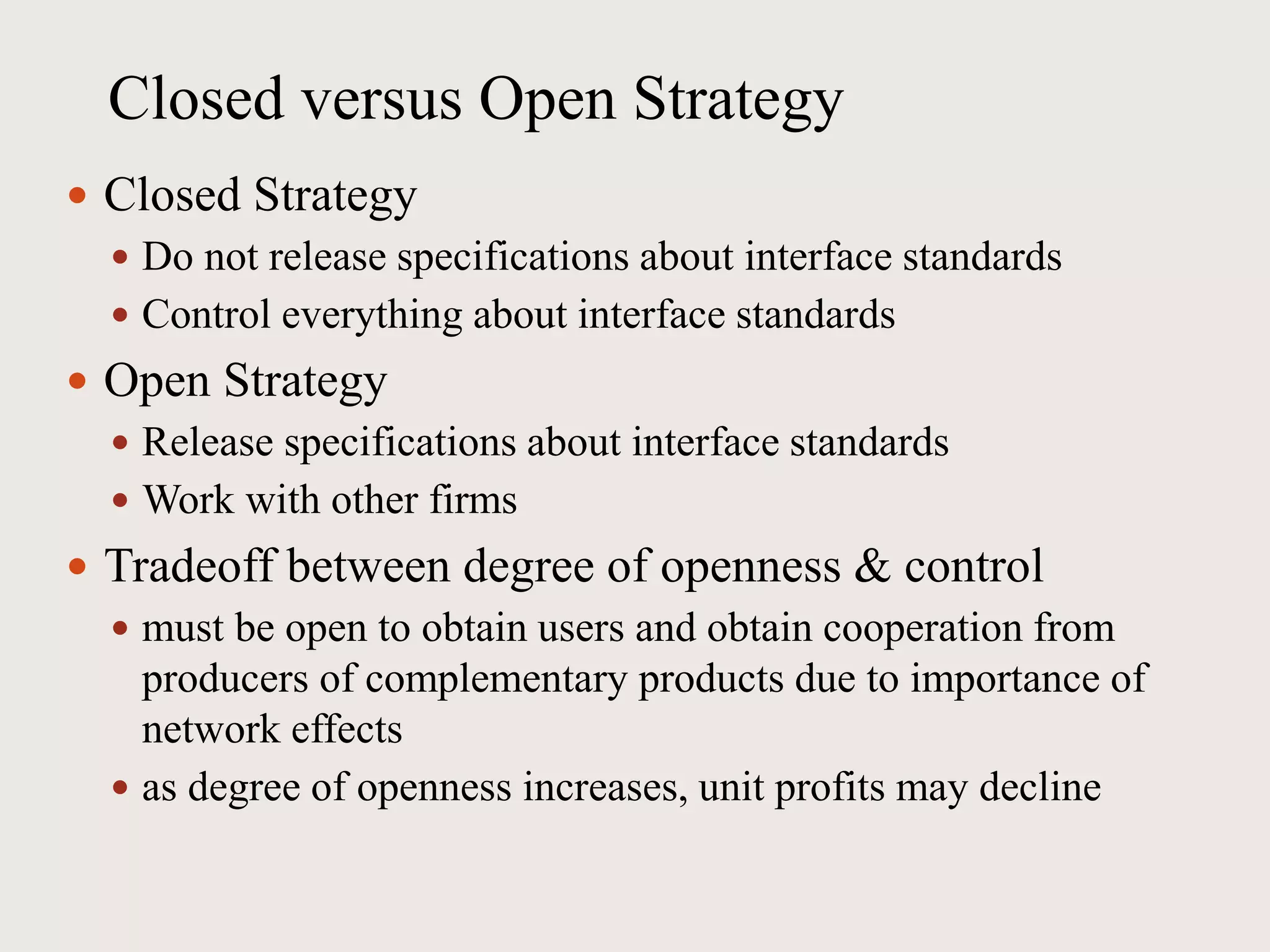 Closed versus Open Strategy
 Closed Strategy
 Do not release specifications about interface standards
 Control everything about interface standards
 Open Strategy
 Release specifications about interface standards
 Work with other firms
 Tradeoff between degree of openness & control
 must be open to obtain users and obtain cooperation from
producers of complementary products due to importance of
network effects
 as degree of openness increases, unit profits may decline
 